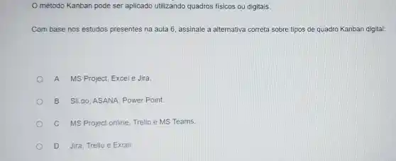 método Kanban pode ser aplicado utilizando quadros físicos ou digitais.
Com base nos estudos presentes na aula 6, assinale a alternativa correta sobre tipos de quadro Kanban digital:
A MS Project, Excel e Jira.
B Sli.do ASANA, Power Point
C MS Project online Trello e MS Teams.
D Jira, Trello e Excel.