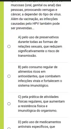 mucosas (oral , genital ou anal ) das
pessoas , provocando verrugas e
câncer, a depender do tipo de vírus.
Além da vacinação, as infecções
causadas pelo HPV também pode
ser prevenidas __
A) pelo uso de preservativos
durante todas as formas de
relações sexuais, que reduzem
significativamente o risco de
transmissão.
B) pelo consumo regular de
alimentos ricos em
antioxidantes , que combatem
infecções virais e fortalecem o
sistema imunológico.
C) pela prática de atividades
físicas regulares , que aumentam
a resistência física e
imunológica do organismo.
D) pelo uso de medicamentos
antivirais específicos, que