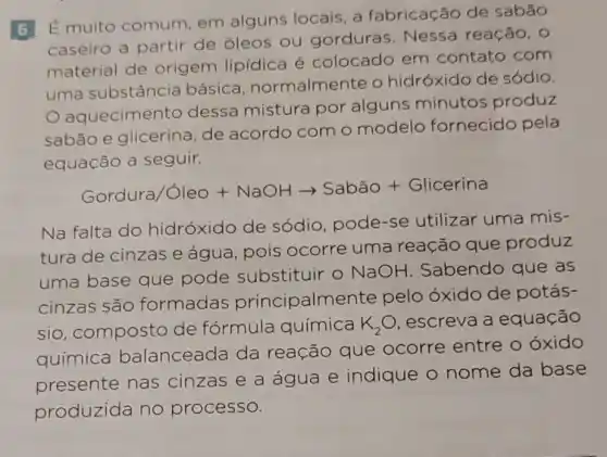 É muito comum em alguns locais a fabricação de sabão
caseiro a partir de óleos ou gorduras. Nessa reação, 0
material de origem lipídica é colocado em contato com
uma substância básica normalmente o hidróxido de sódio.
aquecimento dessa mistura por alguns minutos produz
sabão e glicerina , de acordo com o modelo fornecido pela
equação a seguir.
Gordura/GleO+NaOHarrow Sabhat (a)O+Glicerina
Na falta do hidróxido de sódio, pode-se utilizar uma mis-
tura de cinzas e água, pois ocorre uma reação que produz
uma base que pode substituir - NaOH . Sabendo que as
cinzas são formadas principalme nte pelo óxido de potás-
sio, composto de fórmula química K_(2)O escreva a equação
química balanceada da reação que ocorre entre o oxido
presente nas cinzas e a água e indique o nome da base
produzida no processo.