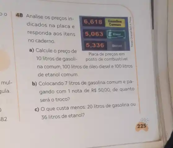 mul-
gula.
)
82
48 Analise os preços in-
6,618 Gasolina
là
dicados na placa e	Gomum
responda aos itens 5,063 13. Hanol
no caderno.
5,336 Diesel
a) Calcule o preço de
Placa de preços em
10 litros de gasoli- posto de combustivel
na comum, 100 litros de óleo diesel e 100 litros
de etanol comum.
b) Colocando 7 litros de gasolina comum e pa-
gando com 1 nota de R 50,00 de quanto
será o troco?
c) O que custa menos: 20 litros de gasolina ou
36 litros de etanol?