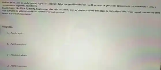 Mulher de 25 anos de idade loesta-2;para-1(vaginal)
1 aborto espontáneo anterior com 12 semanas de gestação)apresentando dor abdominal em cólica e sangramento vaginal haduas horas.
Exame fisico: P A=120times 70mmHg.
Exame especular: colo visualizado com sangramento ativo e eliminação de material pelo colo. Toque vaginal: colo aberto e utero
com aumento de volume compativel com 9 semanas de gestação.
Qualé o provivel diagnóstico?
Resposta:
A) Aborto séptico
B) Aborto completo.
C) Ameaçade aborto
D) Aborto incompleto