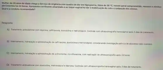 Mulher de 28 anos de idade chega a Servico de Urgência com quadro de dor em hipogástrio febre de 38^circ C,
estado geral comprometido, nduseas e vómitos persistentes há 24 horas Apresenta corrimento amarelado eao toque vaginal há dor à mobilização do colo e a palpação dos anexos.
Qual é a conduta recomendada?
Resposta:
A) Tratamento an antulatorial com dipirona, ceffriaxona doriciclina
e metroridazol. Controle com ultrassonografia transvaginal apos 3 das do tratamento.
B) Internamento, hidrata;do e administraçdo de ceftraxona doxicielina emetronidazol, considerando investigaç;ko pehica de abscesso tubo-ovariano.
C) Internamento, hidratarjo administração de acietomicin, cigrofluxeina com realizaçdo de ultrassonografis afia apos 24 horas.
D) Tratamento anbulatorial com occuiocing, metronidazo e dipirona. Controle com utrassonografia transvaginal após 3 dias de tratamento.