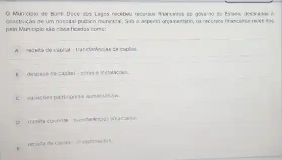 Município de Buriti Doce dos Lagos recebeu recursos financeiros do governo do Estado destinados à
construção de um hospital público municipal. Sob o aspecto orçamentário, os recursos financeiros recebidos
pelo Município são classificados como:
A receita de capital - transferências de capital.
B despesa de capital - obras e instalações.
C i variaçōes patrimoniais aumentativas.
D disappointed receita corrente - transferências voluntárias.
E
receita de capital ital - investimentos.
E