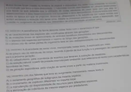 in music
e is evoluche gue
acella na opoce em got when
consiste no surginents de expectien que descenders de
da teonis descrita nesse a count
A) as caracterieticas das sho modificadas atraves dat genados
B) as mutaphes levam ao aparecimento de descendentes
C) e aspecto das expecies o mesmo ao longo das geragtes
D) o pouco uso de certas partes do organismo leva ao seu detaparecmentionon descendentes
13) menowent A diversidade de seres vivos, mencionada nesse lexto, d explicada por melo
A) do pouco use de estruturas do corpo levando a perda de sua função e a passagem de caracteristicas
para a proxima geração
B) do catastrofismo, pela ocorréncia de eventos que levaram a extinção de especies
C) da selectio natural a partir da pressalo exercida pelo ambiente, que seleciona on seres com caracteristicas
favoriveis ao meio
D) da geração espontânea pela criação de seres vivos a partir da matéria inanimada
14) (Noooereas) Um dos fatores que leva ao surgimento mencionado nesse texto e
A) o isolamento geografico de subgrupos da mesma especie.
no mesmo local
C) a manutenção da disponibilidade de recursos part especies
D) a eliminação de individuos damesma espécie por predadores