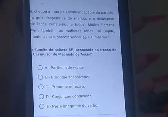 n, chegou a hora da encomendação e da partida
ha quis despedir-se do marido, e o desespero
Ple lance consternou a todos. Multos homens
vam também, as mulheres todas. Só Capitu,
rando a viúva, parecia vencer-se a si mesma.".
a função da palavra SE destacada no trecho de
Casmurro" de Machado de Assis?
A-Particula de realce
B-Pronome apassivador.
C-Pronome reflexivo.
D- Conjunção condicional.
E-Parte integrante do verbo