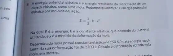 n seu
uma
A A energia potencial elástica é a energia resultante da deformação de um
objeto elástico, como uma mola. Podemos quantificar a energia potencial
elástica por meio da equação:
E=(1)/(2)cdot kcdot x^2
Na qual E é a energia, ké a constante elástica, que depende do material
utilizado, exé a medida da deformação da mola.
Determinada mola possui constante elásticade
150N/m e a energia resul-
tante da sua deformação foi de 2700 J. Calcule a deformação sofrida pela
mola, em metros.