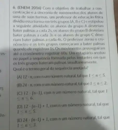 ên-
6. (ENEM 2016) Com o objetivo de trabalhar a con
centração e a sincronia de movimentos dos alunos de
uma de suas turmas um professor de educação fisica
dividiu essa turma em três grupos (A, B e C) e estipulou
a seguinte atividade: os alunos do grupo A deveriam
bater palmas a cada 2s, os alunos do grupo B deveriam
bater palmas a cada 3s e os alunos do grupo C deve-
riam bater palmas a cada 4s. O professor zerou o cro
nômetro e os três grupos começaram a bater palmas
quando ele registrou 1s Os movimentos prosseguiram
até o cronômetro registrar 60s. Um estagiário anotou
no papel a sequencia formada pelos instantes em que
os três grupos bateram palmas simultaneamente.
Qual é o termo geral da sequência anotada?
(A) 12cdot n com num número natural, tal que 1leqslant nleqslant 5
(B) 24cdot n com num número natural, tal que 1leqslant nleqslant 2
(C) 12cdot (n-1) com n um número natural, tal que 1
leqslant nleqslant 6
(D) 12cdot (n-1)+1
com n um número natural, tal que
1leqslant nleqslant 5
(E) 24. (n-1)+1,comnum número natural, tal que