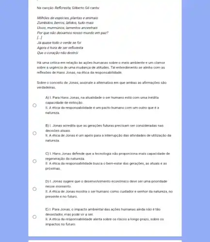 Na canção Refloresta, Gilberto Gil canta:
Milhões de espécies, plantas e animais
Zumbidos, berros, latidos, tudo mais
Uivos, murmurios, lamentos ancestrais
Por que não deixamos nosso mundo em paz?
l...]
Já quase todo o verde se foi
Agora é hora de ser refloresta
Que o coração não destrói
Há uma critica em relação às ações humanas sobre o meio ambiente e um clamor
sobre a urgência de uma mudança de atitudes Tal entendimento se alinha com as
reflexões de Hans Jonas,na ética da responsabilidade.
Sobre o conceito de Jonas, assinale a alternativa em que ambas as afirmações são
verdadeiras.
A) 1. Para Hans Jonas na atualidade o ser humano está com uma inédita
capacidade de extinção.
II. A etica da responsabilidade é um pacto humano com um outro que é a
natureza.
B) 1. Jonas acredita que as gerações futuras precisam ser consideradas nas
decisões atuais.
II. A etica de Jonas é um apelo para a interrupção das atividades de utilização da
natureza.
C) 1. Hans Jonas defende que a tecnologia não proporciona mais capacidade de
regeneração da natureza.
II. A etica da responsabilidade busca o bem-estar das gerações, as atuais e as
próximas.
D) 1. Jonas sugere que o desenvolvimento economico deve ser uma prioridade
nesse momento.
II. A etica de Jonas mostra o ser humano como cuidador e senhor da natureza, no
presente e no futuro
E) 1. Para Jonas, o impacto ambiental das ações humanas ainda não é tão
devastador, mas pode vir a ser.
II. A etica da responsabilidade alerta sobre os riscos a longo prazo , sobre os
impactos no futuro.