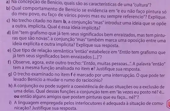 a) Na concepção de Benício, quais são as características de uma "cultura"?
b) Qual comportame nto de Benício se evidencia em "e eu não faço pintura só
do meu povo, eu faço de vários povos mas eu sempre referencio"? Explique.
c) No trecho citado no item b, a conjunção "mas" introduz uma ideia que se opōe
a outra, implícita Qual é essa ideia implícita?
d) Em "tem grafismo que já tem seus significados bem enraizados, mas tem pintu-
ras que são novas , a conjunção "mas''também marca uma oposição entre uma
ideia explícita e outra implícita? Explique sua resposta.
e) Que tipo de relação semântica "então" estabelece em "Então tem grafismo que
já tem seus significados bem enraizados [ldots ]^n
f) Observe, agora , este outro trecho:"Então, muitas pessoas .." A palavra "então"
tem a mesma função analisada no item e?Justifique sua resposta.
g) O trecho examinado no item fé marcado por uma interrupção. O que pode ter
levado Benício a mudar o rumo do raciocínio?
h) A conjunção ou pode sugerir a coexistência de duas situações ou a exclusão de
uma delas. Qual dessas funções a conjunção tem em "às vezes eu posto né? é...
ou então alguns amigos que postam pinturas que eu faço né?"?
i) A linguagem empregada pelos interlocutores é adequada à situação de comu- square 
nicação? Justifique sua resposta.