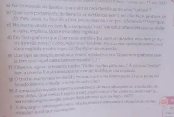 a) Na concepção de Benicio, quais sào as caracteristicas de uma "cultura"?
em: 17 abe 2020
b) Qual comportamento de Benicio se evidencia em 'e eu nào faço pintura só
do meu povo, eu faço de vários povos mas eu sempre referencio"?Explique.
c) No trecho citado no item b. a conjunção 'mas introduz uma ideia que se opóe
a outra, implicita Qualé essa idela implicita?
d) Em "tem grafismo que já tem seus significados bem enraizados, mas tem pintu-
ras que sào novas a conjunção "mas também marca uma oposição entre uma
ideia explicita e outra implicita?Explique sua resposta.
e) Que tipo de relação semántica "então" estabelece em "Então tem grafismo que
já tem seus significados bem enraizados [ldots ]^n
f) Observe, agora, este outro trecho:"Entǎo muitas pessoas.... A palavra "entǎo"
tem a mesma função analisada no item e? Justifique sua resposta.
g) Otrecho examinado no item fé marcado por uma interrupção Oque pode ter
levado Benicio a mudar o rumo do raciocinio?
h) A conjunção ou pode sugerir a coexistência de duas situaçóes ou a exclusáo de
uma delas. Qual dessas funçoes a conjunção tem em 'as vezes eu postone?e...
ou entǎo alguns amigos que postam pinturas que eu faço né?"?
i) A linguagem empregada pelos interlocutores é adequada à situação de comu-
nicaçáo? Justifique sua resposta.