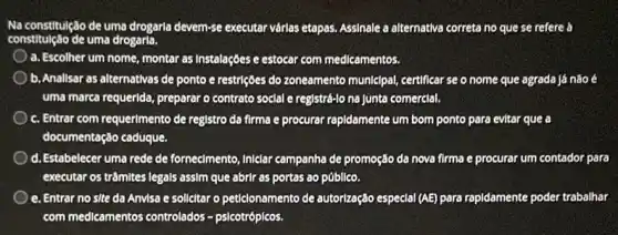 Na constitulção de uma drogaria devem-se executar várlas etapas. Assinale a alternativa correta no que se refere a
constitulção de uma drogaria.
a. Escolher um nome montar as Instalaçōes e estocar com medicamentos.
b. Anallsar as alternativas de ponto e restrições do zoneamento municipal, certificar se o nome que agrada já não é
uma marca requerida, preparar o contrato social e registré-lo na Junta comerclal.
c. Entrar com requermento de registro da firma e procurar rapidamente um bom ponto para evitar que a
documentação caduque.
d. Estabelecer uma rede de forneclmento, Iniclar campanha de promoção da nova firma e procurar um contador para
executar os trâmites legals assim que abrir as portas ao público.
e. Entrar no site da Anvisa e solicitar o peticionamento de autorização especial (AE) para rapidamente poder trabalhar
com medicamentos controlados psicotróplcos.