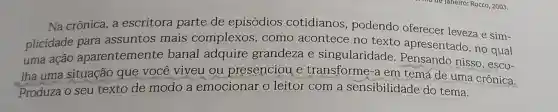 Na crônica, a escritora parte de episódios cotidianos , podendo oferecer leveza e sim-
plicidade para assuntos mais complexos , como acontece no texto apresentado, no qual
uma ação aparentemente banal adquire grandeza e singularidade Pensando nisso , esco-
lha uma situação que você viveu ou presenciou e transforme-a em tema de uma crônica.
Produza o seu texto de modo a emocionar o leitor com a sensibilidade do tema.