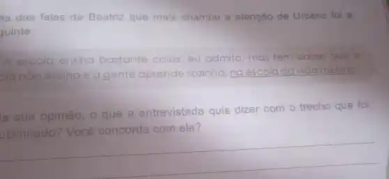 na das falas de Beatriz que mais chamou a atenção de Urbano foi a
guinte:
A escola ensing bastante coisa eu admito mas tem coisas que a
planão ensing e a gente aprende sozinha, na escola da vida mesmo
a sua opinião, 0 que a
entrevistada quis dizer com o
trecho que foi
ublinhado' Você concorda com ela?