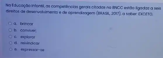 Na Educação Infantil, as competências gerais citadas na BNCC estão ligadas a seis
direitos de desenvolvimento e de aprendizagem (BRASIL, 2017 ), a saber: EXCETO.
a. brincar
b. conviver;
c. explorar
d. reivindicar
e. expressar-se