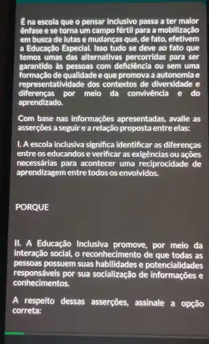 Ê na escola que o pensar inclusivo passa a ter mator
ênfase e se torna um campo fértil para a mobilização
em busca de lutase mudanças que , de fato , efetivem
a Educação Especial. Isso tudo se deve ao fato que
temos umas das alternativas percorridas para ser
garantido às pessoas com deficiência ou sem uma
formação de qualidade e que promova a autonomiae
representatividade dos contextos de diversidade e
diferenças por melo da convivência e do
aprendizado.
Com base nas informações apresentadas , avalie as
asserçōes a seguir e a relação proposta entre elas:
1. A escola inclusiva significa identificar as diferenças
entre os educandos e verificar as exigências ou acoes
necessárias para acontecer uma reciprocidade de
aprendizagem entre todos os envolvidos.
PORQUE
11. A Educação Inclusiva promove, por meio da
interação social, o reconheciment ) de que todas , as
pessoas possuem suas habilidades e potencialidades
responsáveis por sua socialização de informações e
conhecimentos.
A respeito dessas asserçōes , assinale a opção
correta: