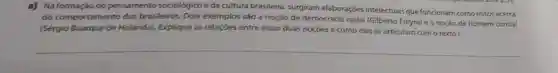 a) Na formação do pensamento sociológico eda cultura brasileira, surgiram elaborações intelectuais que funcionam como mitos acerca
do comportamento dos brasileiros. Dois exemplos são a noção de democracia racial (Gilberto Freyre) e a noção de homem cordial
(Sérgio Buarque de Holanda). Explique as relações entre essas duas noçoes e como elas se articularn com otexiol.
__