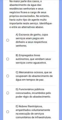 Na maior parte dos casos, o
abastecimento da água das
residências senhoriais e seus
negócios ficava a cargo de seus
próprios escravizados.No entanto,
havia outro tipo de agente muito
importante neste serviço. Identifique-
entre as alternativas abaixo.
A) Escravos de ganho , cujos
serviços eram pagos em
dinheiro a seus respectivos
senhores.
B) Empregados livres
autônomos, que vendiam seus
serviços como aguaceiros.
C) Mercenários ociosos, que se
ocupavam do abastecimento de
água em tempos de paz.
D) Funcionários públicos
concursados ; incumbidos pelo
poder régio do abastecimento.
E) Nobres filantrópicos,
empenhados voluntariamente
na execução de serviços
comunitários de infraestrutura.