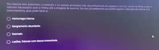 Na maioria dos acidentes, o condutor e os demais envolvidos não são de resgaste e, por isso, devem se limitar a fazer o
minimo necessário com a vítima até a chegada do socorro. Um dos procedimentos que podem agravar a situação das vitimas é de
movimentá-la , pois pode levar a:
Hemorragia interna.
Sangramento abundante.
Desmaio.
Lesões, fraturas com danos irreversiveis.