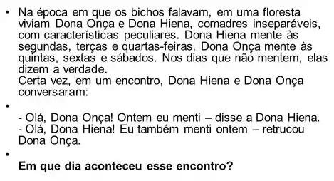 Na época em que os bichos falavam, em uma floresta
viviam Dona Onça e Dona Hiena, comadres inseparáveis,
com características peculiares . Dona Hiena mente às
segundas, terças e quartas -feiras. Dona Onça mente às
quintas, sextas e sábados . Nos dias que não mentem, elas
dizem a verdade.
Certa vez, em um encontro, Dona Hiena e Dona Onça
conversaram:
- Olá, Dona Onça! Ontem eu menti - disse a Dona Hiena.
- Olá, Dona Hiena! Eu também menti ontem -retrucou
Dona Onça.
Em que dia aconteceu esse encontro?