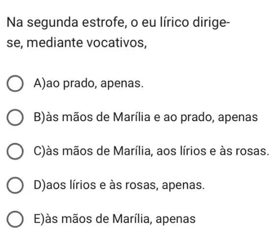 Na segunda estrofe, o eu lírico dirige-
se, mediante vocativos,
A)ao prado , apenas.
B)às mãos de Marília e ao prado , apenas
C)às mãos de Marília, aos lírios e às rosas.
D)aos lírios e às rosas, apenas.
E)às mãos de Marília, apenas