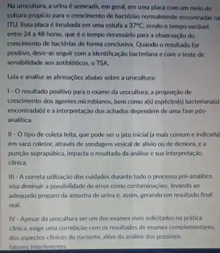 Na urocultura, a urina é semeada , em geral, em uma placa com um melo de
cultura propício para o crescimento de bactérias normalmente encontradas na
ITU. Essa placa é incubada em uma estufa a 37^circ C sendo o tempo variavel
entre 24 a 48 horas, que é o tempo necessário para a observação do
crescimento de bactérias de forma conclusiva . Quando o resultado for
positivo, deve-se seguir com a identificacão bacteriana e com o teste de
sensibilidade aos antibióticos, o TSA.
Leia e analise as afirmações abaixo sobre a urocultura:
I- O resultado positivo para o exame da urocultura, a proporção de
crescimento dos agentes microbianos, bem como a(s)espécies(s bacteriana(s)
encontrada(s) e a interpretação dos achados dependem de uma fase pós-
analítica.
II - O tipo de coleta feita, que pode ser o jato inicial (a mais comum e indicada)
em saco coletor , através de sondagem vesical de alívio ou de demora, e a
punção suprapúbica , impacta o resultado da análise e sua interpretação
clínica.
III - A correta utilização dos cuidados durante todo o processo pré-analítico
visa diminuir a possibilidade de erros como contaminações levando ao
adequado preparo da amostra de urina e, assim, gerando um resultado final
real.
IV - Apesar da urocultura ser um dos exames mais solicitados na prática