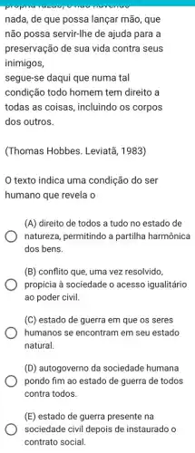 nada, de que possa lançar mão, que
não possa servir-lhe de ajuda para a
preservação de sua vida contra seus
inimigos,
segue-se daqui que numa tal
condição todo homem tem direito a
todas as coisas , incluindo os corpos
dos outros.
(Thomas Hobbes . Leviatã, 1983)
texto indica uma condição do ser
humano que revela o
(A) direito de todos a tudo no estado de
natureza, permitindo a partilha harmônica
dos bens.
(B) conflito que, uma vez resolvido,
propicia à sociedade o acesso igualitário
ao poder civil.
(C) estado de guerra em que os seres
humanos se encontram em seu estado
natural.
(D) autogoverno da sociedade humana
pondo fim ao estado de guerra de todos
contra todos.
(E) estado de guerra presente na
sociedade civil depois de instaurado o
contrato social.