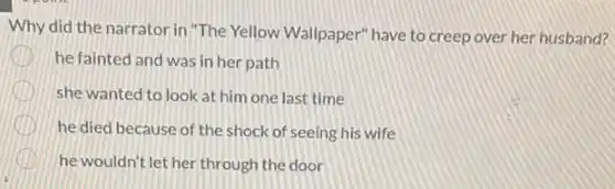 Why did the narrator in"The Yellow Wallpaper'have to creep over her husband?
he fainted and was in her path
she wanted to look at him one last time
he died because of the shock of seeing his wife
he wouldn't let her through the door