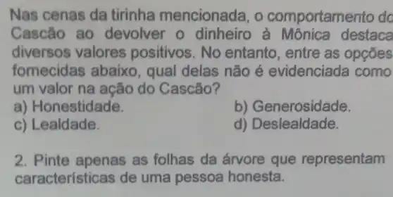 Nas cenas da tirinha mencionada, o comportamento do
Cascão ao devolver o dinheiro destaca
diversos valores positivos. No entanto, entre as opçōes
fornecidas abaixo qual delas não é evidenciada como
um valor na ação do Cascão?
a) Honestidade.
b) Generosidade.
c) Lealdade.
d) Deslealdade.
2. Pinte apenas as folhas da árvore que representam
características de uma pessoa honesta.