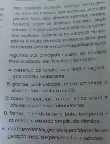 Nas florestas tropicais amidas encontra-
-se mais da metade das espécies vivas do
planeta Terra. Nos diversos estratos dessas
florestas criam-se diversos habitats onde
convive um grande número das mais varia-
das espécies Quando a quantidade de es-
pécies é muito elevada podemos dizer que
se trata de uma área com megadiversidade.
Algumas das principais causas da elevada
biodiversid ade nas florestas citadas sāo:
A. presença de tundra solo fértil e vegeta-
cão xerófita exuberante.
B. grande luminosidade muita umidade e
elevada temperatura média.
C. baixa temperatur a média solos rasos e
chuvas oundantes.
D. forma plana do terreno baixa temperatu-
ra média e elevada amplitude térmica.
E. rios intermitentes grande quantidade deve-
getação rasteira e pequena luminosidade.