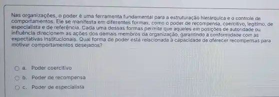 Nas organizações, 0 poder é uma ferramenta fundamental para a estruturação hierárquica e o controle de
comportamentos.Ele se manifesta em diferentes formas , como o poder de recompensa, coercitivo , legitimo, de
especialista e de referência. Cada uma dessas formas permite que aqueles em posições de autoridade ou
influência direcioner I as ações dos demais membros da organização garantindo a conformidade com as
expectativas Qual forma de poder está relacionada à capacidade de oferecer recompensas para
motivar comportamentos desejados?
a. Poder coercitivo
b. Poder de recompensa
c. Poder de especialista