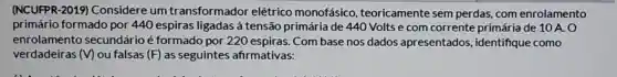 (NCUFPR-2019)Considere um transformador elétrico monofásico , teoricamente sem perdas, com enrolamento
primário formado por 440 espiras ligadas à tensão primária de 440 Voltse com corrente primária de 10 A. 0
enrolamento secundário é formado por 220 espiras. Com base nos dados apresentados identifique como
verdadeiras (V) ou falsas (F) as seguintes afirmativas: