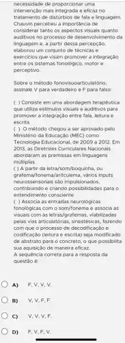 necessidade de proporcionar uma
intervenção mais integrada e eficaz no
tratamento de distúrbios de fala e linguagem.
Chauvin percebeu a importância de
considerar tanto os aspectos visuais quanto
auditivos no processo de desenvolvimento da
linguagem e, a partir dessa percepção,
elaborou um conjunto de técnicas e
exercicios que visam promover a integração
entre os sistemas fonológico , motor e
perceptivo.
Sobre o método fonovisuoarticulatório,
assinale V para verdadeiro e F para falso:
( ) Consiste em uma abordagem terapêutica
que utiliza estimulos visuais e auditivos para
promover a integração entre fala, leitura e
escrita.
( ) O método chegou a ser aprovado pelo
Ministério da Educação (MEC)como
Tecnologia Educacional, de 2009 a 2012. Em
2013, as Diretrizes Curriculares Nacionais
abordaram as premissas em linguagens
múltiplas.
( ) A partir da letra/som/boquinha, ou
grafema/fonema/aritculema , vários inputs
neurossensoriais são impulsionados,
contribuindo e criando possibilidades para o
entendimento consciente.
( ) Associa as entradas neurológicas
fonológicas com o som/fonema e associa as
visuais com as letras/grafemas , viabilizadas
pelas vias articulatórias , sinestésicas, fazendo
com que o processo de decodificação e
codificação (leitura e escrita)seja modificado
de abstrato para o concreto, o que possibilita
sua aquisição de maneira eficaz.
A sequência correta para a resposta da
questão é:
A) F, V, V, V.
B) V, V, F, F.
C) V, V, V, F.
D) F, V, F, V.