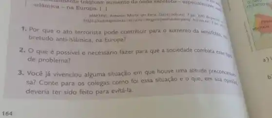 nento the
-islâmica - na Europa. [... () enclaimente trágicas:aumento da onda xenotoba - especialmente and
MARTINS	Morte em Paris. Outros palavros, 7 jan. 2015
/outraspalavras.net/sem -categoria/morte-em-paris/. Acesso Disponivel in
1. Por que o ato terrorista pode contribuir para o aumento da xenofobia, so.
bretudo anti-islâmica,na Europa?
2. O que é possivel e necessário fazer para que a sociedade combata esse tipo
de problema?
3. Você já vivenciou alguma situação em que houve uma atitude preconceituo.
sa? Conte para os colegas como foi essa situação e o que , em sua opinião,
deveria ter sido feito para evitá-la.
a)
b