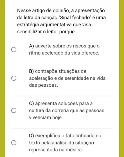 Nesse artigo de opinião, a apresentação
da letra da canção "Sinal fechado" é uma
estratégia argumentativa que visa
sensibilizar o leitor porque __
A) adverte sobre os riscos que o
ritmo acelerado da vida oferece.
B) contrapõe situações de
aceleração e de serenidade na vida
das pessoas.
C) apresenta soluções para a
cultura da correria que as pessoas
vivenciam hoje.
D) exemplifica o fato criticado no