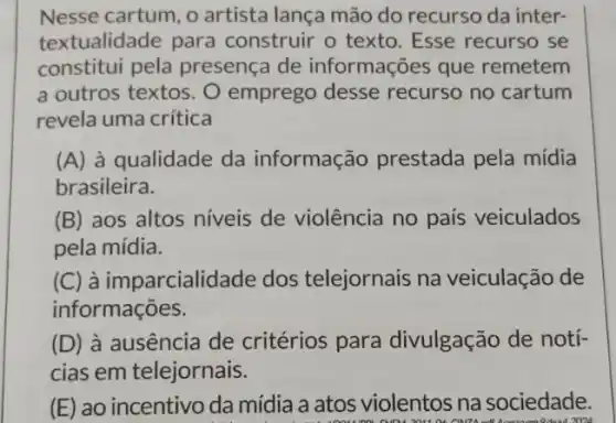 Nesse cartum, o artista lança mão do recurso da inter-
textualidade para construir o texto Esse recurso se
constitui pela presença de informações que remetem
a outros textos. O emprego desse recurso no cartum
revela uma crítica
(A) à qualidade da informação prestada pela mídia
brasileira.
(B) aos altos niveis de violência no país veiculados
pela mídia.
(C) à imparcialidade dos telejornais na veiculação de
informações.
(D) à ausência de critérios para divulgação de notí-
cias em telejornais.
(E) ao incentivo da mídia a atos violentos na sociedade.
2024