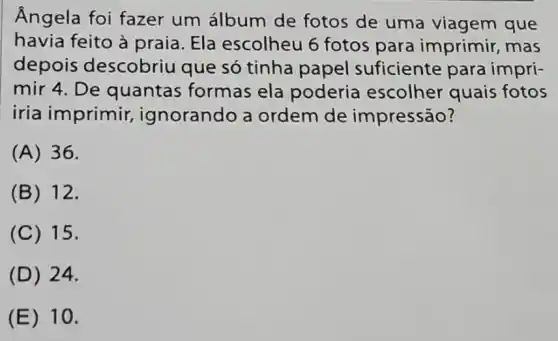 Ângela foi fazer um álbum de fotos de uma viagem que
havia feito à praia. Ela escolheu 6 fotos para imprimir , mas
depois descobriu que só tinha papel suficiente para impri-
mir 4. De quantas formas ela poderia escolher quais fotos
iria imprimir,ignorando a ordem de impressão?
(A) 36.
(B) 12.
(C) 15.
(D) 24.
(E) 10.