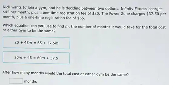 Nick wants to join a gym, and he is deciding between two options. Infinity Fitness charges
 45 per month, plus a one-time registration fee of 20. The Power Zone charges 37.50 per
month, plus a one-time registration fee of 65
Which equation can you use to find m the number of months it would take for the total cost
at either gym to be the same?
20+45m=65+37.5m
20m+45=60m+37.5
After how many months would the total cost at either gym be the same?
square  months