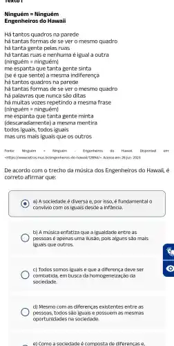 Ningueme=Ninguem
Engenheiros do Hawail
Há tantos quadros na parede
há tantas formas de sever o mesmo quadro
há tanta gente pelas ruas
há tantas ruas e nenhuma é igual a outra
(ninguemen=ninguem)
me espanta que tanta gente sinta
(se é que sente) a mesma indiferença
há tantas formas de se ver o mesmo quadro
há palavras que nunca são ditas
há muitas vozes repetindo a mesma frase
(ninguemen=ninguem)
me que tanta gente minta
(descaradamente)) a mesma mentira
todos iguais , todos iguais
mas uns mais iguais que os outros
Fonte: Ninguém = Ninguém	Engenheiros do Hawaii.Disponível em:
<https://www.letra s.mus br/engenheiros -do-hawaii,/12894/>Acesso em: 26 jun. 2023.
De acordo com o trecho da música I dos Engenheiros do Hawaii,, é
correto afirmar que:
a) A sociedade é diversa e por isso, é fundamental 0
convivio com os iguais desde a infância.
b)A música enfatiza que a igualdade entre as
pessoas é apenas uma ilusão pois alguns são mais
iguais que outros.
c) Todos somos iguais e que a diferença deve ser
combatida , em busca da homogeneizaçãc da
sociedade.
d) Mesmo com as diferenças existentes entre as
pessoas,todos são iguais e possuem as mesmas
e) Como a sociedade é composta de diferenças e