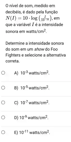 nivel de som , medido em
decibéis , é dado pela função
N(I)=10cdot log((I)/(10^-16)) em
que a variável I é a intensidade
sonora em watts/cm^2
Determine a intensidade sonora
do som em um show do Foo
Fighters e selecione a alternativa
correta.
A) 10^-3 watts/cm^2
B) 10^-5 watts/cm^2
C) 10^-7 watts/cm^2
D) 10^-9watts/cm^2
E) 10^-11watts/cm^2