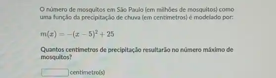 número de mosquitos em São Paulo (em milhões de mosquitos)como
uma função da precipitação de chuva (em centímetros) é modelado por:
m(x)=-(x-5)^2+25
Quantos centimetros de precipitação resultarão no número máximo de
mosquitos?
square  centímetro(s)