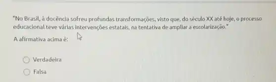 "No Brasil, à docência sofreu profundas transformações, visto que , do século XX até hoje, o processo
educacional teve várias intervenções estatais, na tentativa de ampliar a escolarização."
A afirmativa acima é:
Verdadeira
Falsa