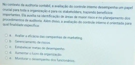 No contexto da auditoria contábil, a avaliação do controle interno desempenha um papel
crucial para toda a organização e para os stakeholders trazendo beneficios
importantes. Ela auxilia na identificação de áreas de maior risco e no planejamento dos
procedimentos de auditoria. Além disso ,a avaliação do controle interno é orientada para
qual finalidade especifica:
a. Avaliar a eficácia das campanhas de marketing
b. Gerenciamento de riscos.
c. Estabelecer metas de desempenho
d. Aumentaro lucro da organização
e. Monitorar o desempenho dos funcionários.