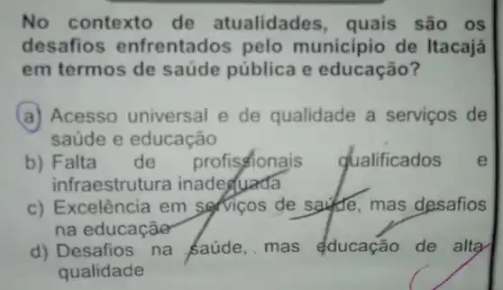 No contexto de atualidades , quais são os
desafios enfrentac los pelo municipio de Itacajá
em termos de saúde pública e educação?
(a) Acesso universal e de qualidade a serviços de
saúde e educação
b) Falta de profisionais qualificados e
infraestru tura inadequada
c) Ex celência em servicos de saudie,mas desafios
na educaçãe
d) Desafios na saúde,mas educação de alta
qualidade