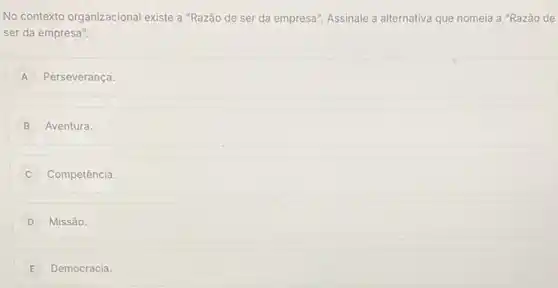 No contexto organizacional existe a "Razão de ser da empresa". Assinale a alternativa que nomeia a "Razão de
ser da empresa".
A Perseverança.
B Aventura.
C Competência.
D Missão.
E Democracia.