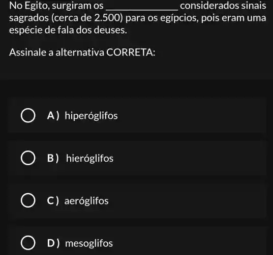 No Egito , surgiram os __ considerados sinais
sagrados (cerca de 2 .500) para os egípcios , pois eram uma
espécie de fala dos deuses.
Assinale a alternativa ICORRE TA:
A) h iperóglifos
B)hieróglifos
C) aeróglifos
D) mesoglifos