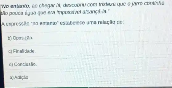 No entanto, ao chegar lá, descobriu com tristeza que o jarro continha
tão pouca água que era impossivel alcançá-la."
A expressão "no entanto'"estabelece uma relação de:
b) Oposição.
c) Finalidade.
d) Conclusão.
a) Adição.