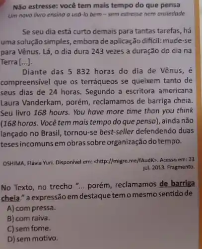 Não estresse: você tem mais tempo do que pensa
Um novo livro ensing a usa-lo bem - sem estresse nem ansiedade
Se seu dia está curto demais para tantas tarefas, há
uma solução simples , embora de aplicação difficil: mude-se
para Vênus. Lá, 0 dia dura 243 vezes a duração do dia na
Terra [...].
Diante das 5 832 horas do dia de Vênus,e
compreensivel que os terráqueos se queixem tanto de
seus dias de 24 horas. Segundo a escritora americana
Laura Vanderkam , porém, reclamamos de barriga cheia
Seu livro 168 hours . You have more time than you think
(168 horas. Você tem mais tempo do que pensa), ainda não
lançado no Brasil , tornou-se best-seller defendendo duas
teses incomuns em obras sobre organização do tempo.
OSHIMA, Flávia Yuri Disponivel em: <http://migre me/fAudK>. Acesso em: 23
jul. 2013. Fragmento.
No Texto, no trecho "... porém, reclamamos de barriga
cheia." a expressão em destaque temo mesmo sentidode
A) com pressa.
B) com raiva.