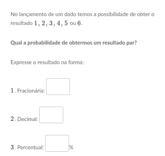 No lançamento de um dado temos a possibilidade de obter o
resultado 1, 2, 3, 4 , 5 ou 6.
Qual a probabilidade de obtermos um resultado par?
Expresse o resultado na forma:
1. Fracionária:
square 
2. Decimal:
square 
3. Percentual:
%