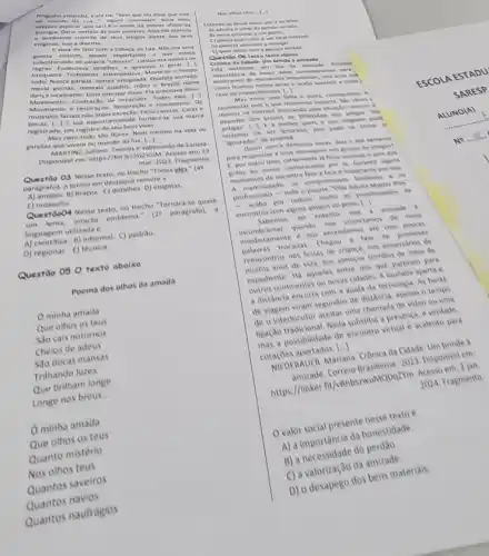 no m indo da Lu a.... alguns (onclulam. Seria mais
Georgia. Daria sentido b suas palavras. Mas ela preferia
0 semblante c ontrito de seus amigos diante dos seus
enign as. Isso a divertia.
Evivia de fato com a cabec na Lua. N3o era uma
garota comum pouco importando o que esteja
subentendido na palavra "comum Larissa era quebra de
regras. Ende ignorava 0
irrequieta. Turbulenta. Intempertiva. Mova se o tempo
todo. Nunca parada. Jamals estagnada. Quando sentada,
mexia pernas, remexia quadris,mios e bracos numa
danca incessante. Duia precisar disse Ela precisava disso
Movimento. Contraç30 eles [..] de musculas movimento. Os
faciais nào eram excesso. Faria caretas. Caras .
musculos fac sua espontaneidade tomara-se sua marca
registrada, um registro de seu bem viver.
Mas nem tudo sao flores. Nem mesmo na vida de
garotas que vivem no mundo da lua.
(ldots )
NARTINE, Juliano, Teorias e-submunde de tarissa em: 23
mar. 2023. Fragmento
Questao 03 Nesse texto, no trecho "Todos eles." (de
pardgrafo), o termo em destaque remete a
a) braços. C) detaihes. D)enigmas
E)musculos.
Questdoo4 Nesse texto. ne trecho "Tomara-se quase
intacto emblema."
(2^2 paragrato).
linguagem utilizada é
A) cientifica. 8) informal. C)padrao
D) regional. () técnica
Questão 050 texto abaixo
Poema dos olhos da amada
minha amada
Que olhos os teus
Sao cais noturnos
Cheios de adeus
Sao docas mansas
Trithando luzes
Que brilham longe
Longe nos breus
__
minha amada
Que olhos os teus
Quanto mistério
Nos olhos teus
Quantos saveiros
Quantos navios
Quantos naufragios
Nos othos teus....
Intende-se desse teato que o eu linco
A) admira o olhar da pessoa amada
B) mora prosimo a um porto
C) pensa que o mar e um local instivel
D) planeja aprendet 3 navegar.
1) quer viajar com a pessoa amada
Questio O6 Leia o testo abaiso.
Cronica da Cidade: Um brinde a amizade
tsta instituido
um Dia da Amizade Entendo
importancia de haver datas comemoratives para
lembrarem de momentos importantes mas acho qut
veres ficamos relens delas e acaba batende a culpa
ESCOLA ESTADU
caso de esquecimentos. [.]	SARESP
Mas entre uma falha e outra, conseguimos ?
reconectar com o que realmente importa. Slo varies
memes na internet ironizando und situacto comum: a
desertos dos grupos de WhatMpp dos amigos "on
ALUNO(A)
parte e que ninguem pode
de ser ignorado, poi pode se tomat o
"ignorador" de amanhs.
No ........
nunca demorou horat, dias e ate
para responder a una menusgem nos grupes de amigon?
1. poroutro lade, certamente a ficou ouvindo o som dos 1. Garantir alguns
momentos de encontro face?face e importante por Isso e. os
Adulta Master Plus'
profisional por redurir muito se possbildades de
encontros com alguns amisos do peito
Li
sabemos, no entanto am a amizade
ional quando intante conectamos de now
mediatamente o nor entendency ate com
mocadas Chegou a law de promover
reencontros nas festas de chanca, not aniversarios of
de vida, nos almocos corridos de melo de
expediente Hi aqueles eat nos que partiram para
continentes ou novas cidades A saudade aperta e
a. distancia encurta com a ajud da tecnologia As horas
de viagem viram segunder de ada teria, apenas o tempo
chamada de video ou uma
Blad substitura presence, dentis
possibilidade de encontro vitual e acalento para
coracoes apertados. ()
cm NIt DERAUER, Mariana Cronica da Cidade: Um brinde
MQDqZYm Acesso
2024. Fragmento
Ovalor social presente newstude.
honestidade.
A) a necessidade do
a) a valorização da amizade.
C) avalesapego dos bens materials.