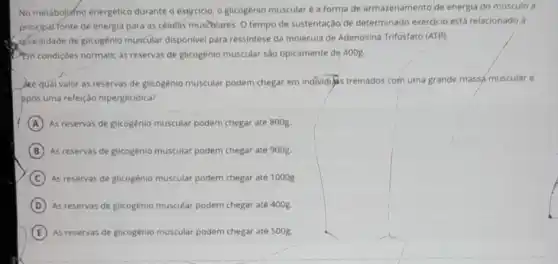 No metabolismo energético durante o exercicio, o glicogênio muscular é a forma de armazenamento de energia do músculo a
principarfonte de energia para as célufás muscolares. 0 tempo de sustentação de determinado exercicio esta relacionado
quantidade de glicogênio muscular disponivel para ressintese da molécula de Adenosina Trifosfato (ATP)
Pem condiçoes normals, as reservas de glicogênio muscular são tipicamente de 400g.
Are qual valor as reservas de glicogênio muscular podem chegar em individus treinados com uma grande massa muscular e
ppos uma refeição hiperglicidica?
A As reservas de glicogênio muscular podem chegar até 8008
B As reservas de glicogénio muscular podem chegar até 900g
C As reservas de glicogênio muscular podem chegar até 1000g
D As reservas de glicogênio muscular podem chegar até 400g
E As reservas de glicogénio muscular podem chegar até 500g